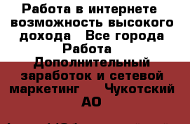 Работа в интернете, возможность высокого дохода - Все города Работа » Дополнительный заработок и сетевой маркетинг   . Чукотский АО